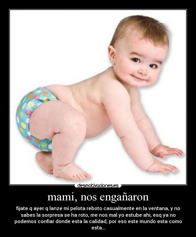 mami, nos engañaron - fijate q ayer q lanze mi pelota reboto casualmente en la ventana, y no
sabes la sorpresa se ha roto, me nos mal yo estube ahi, esq ya no
podemos confiar donde esta la calidad, por eso este mundo esta como
esta...