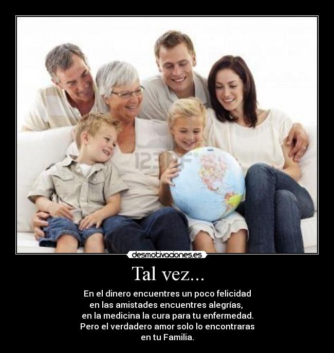 Tal vez... - En el dinero encuentres un poco felicidad
en las amistades encuentres alegrías, 
en la medicina la cura para tu enfermedad.
Pero el verdadero amor solo lo encontraras
en tu Familia.