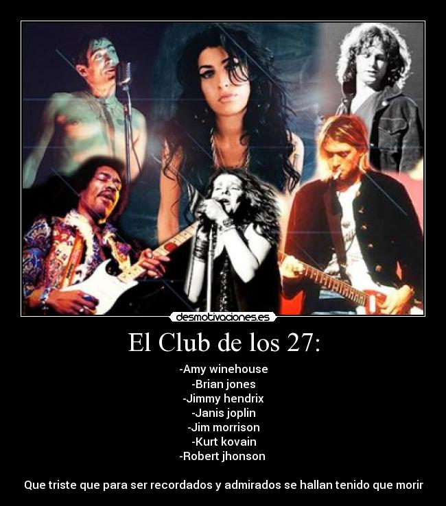 El Club de los 27: - -Amy winehouse
-Brian jones
-Jimmy hendrix
-Janis joplin
-Jim morrison
-Kurt kovain
-Robert jhonson 

Que triste que para ser recordados y admirados se hallan tenido que morir