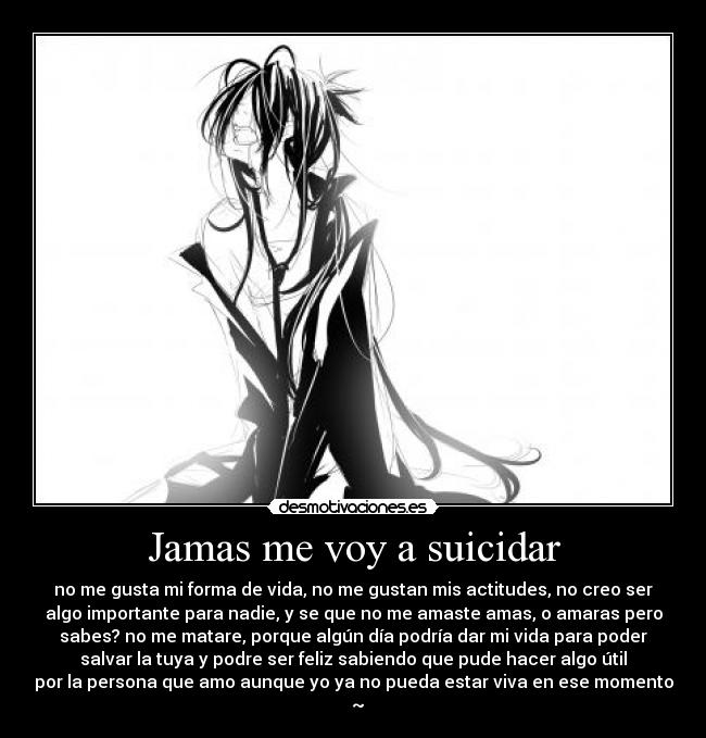 Jamas me voy a suicidar - no me gusta mi forma de vida, no me gustan mis actitudes, no creo ser
algo importante para nadie, y se que no me amaste amas, o amaras pero
sabes? no me matare, porque algún día podría dar mi vida para poder
salvar la tuya y podre ser feliz sabiendo que pude hacer algo útil
por la persona que amo aunque yo ya no pueda estar viva en ese momento
♥ ~