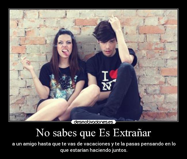 No sabes que Es Extrañar - a un amigo hasta que te vas de vacaciones y te la pasas pensando en lo
que estarían haciendo juntos.