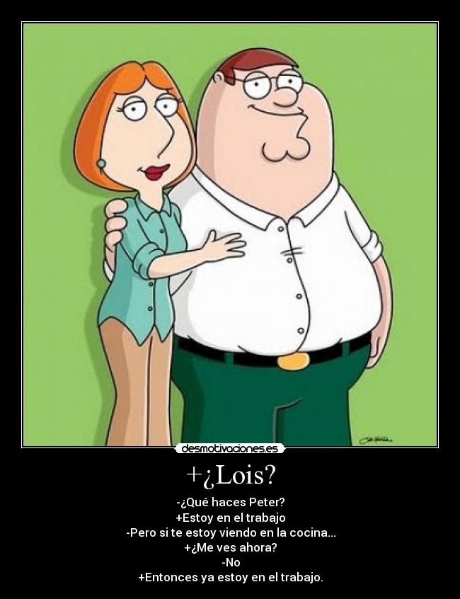 +¿Lois? - -¿Qué haces Peter?
+Estoy en el trabajo
-Pero si te estoy viendo en la cocina...
+¿Me ves ahora?
-No
+Entonces ya estoy en el trabajo.