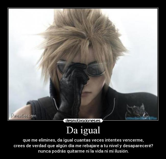 Da igual - que me elimines, da igual cuantas veces intentes vencerme,
crees de verdad que algún día me rebajare a tu nivel y desapareceré?
nunca podrás quitarme ni la vida ni mi ilusión.