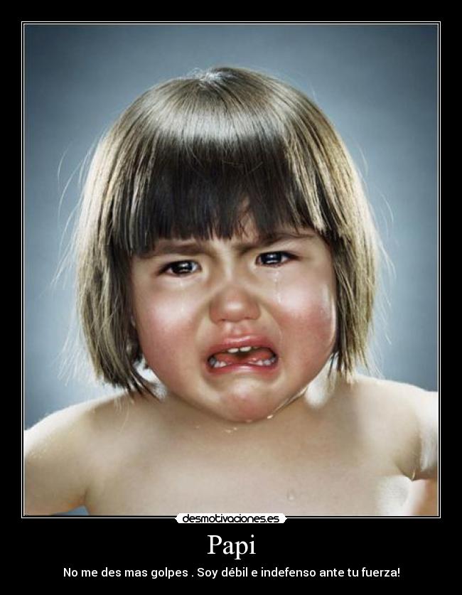 Papi - No me des mas golpes . Soy débil e indefenso ante tu fuerza!