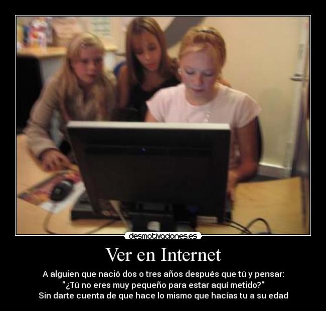 Ver en Internet - A alguien que nació dos o tres años después que tú y pensar:
¿Tú no eres muy pequeño para estar aquí metido?
Sin darte cuenta de que hace lo mismo que hacías tu a su edad