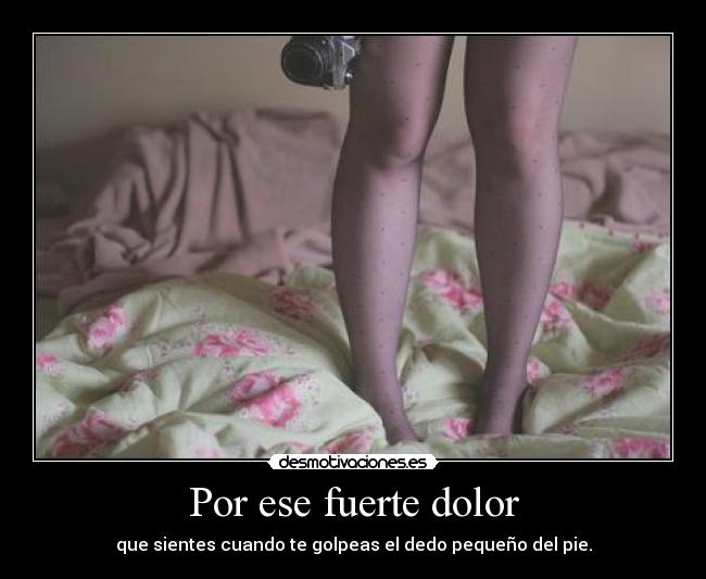 Por ese fuerte dolor -