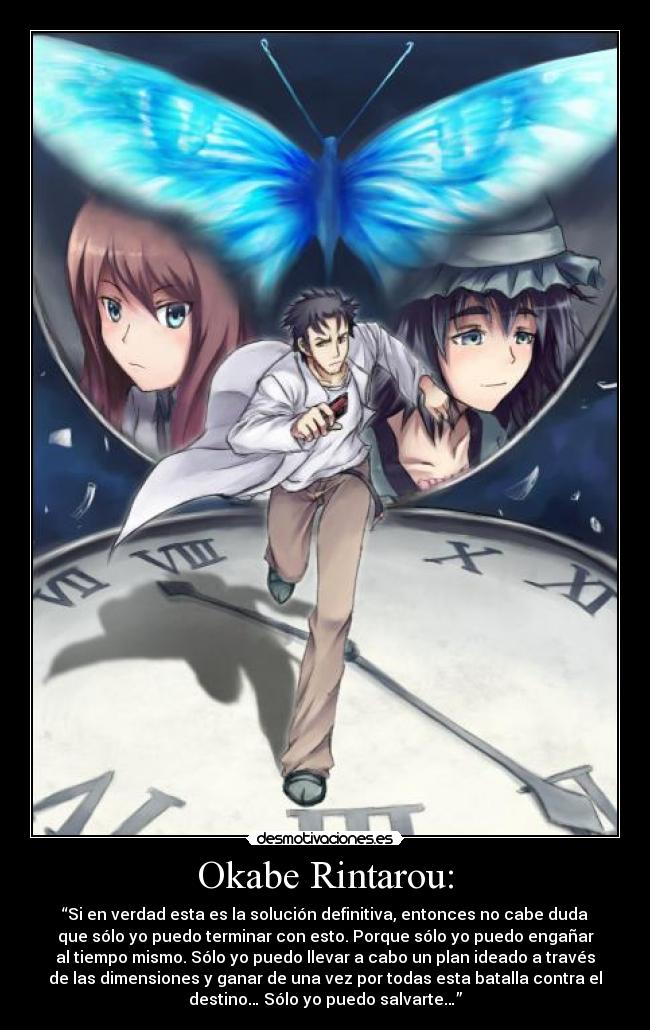 Okabe Rintarou: - “Si en verdad esta es la solución definitiva, entonces no cabe duda
que sólo yo puedo terminar con esto. Porque sólo yo puedo engañar
al tiempo mismo. Sólo yo puedo llevar a cabo un plan ideado a través
de las dimensiones y ganar de una vez por todas esta batalla contra el
destino… Sólo yo puedo salvarte…”