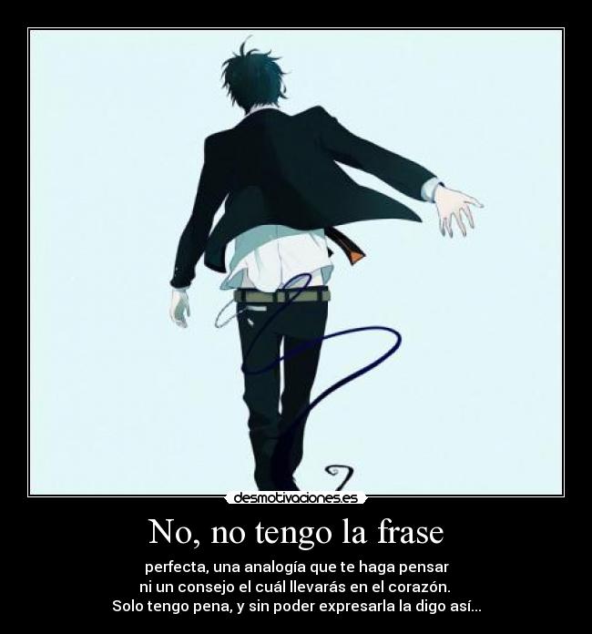 No, no tengo la frase - perfecta, una analogía que te haga pensar
ni un consejo el cuál llevarás en el corazón. 
Solo tengo pena, y sin poder expresarla la digo así...