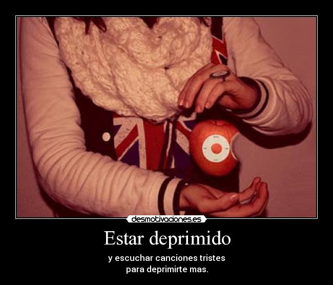 Estar deprimido - y escuchar canciones tristes
para deprimirte mas.