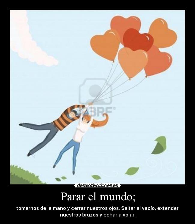 Parar el mundo; - tomarnos de la mano y cerrar nuestros ojos. Saltar al vacío, extender
nuestros brazos y echar a volar.