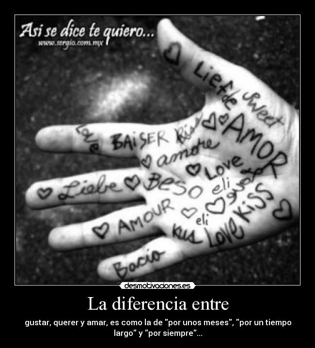 La diferencia entre - gustar, querer y amar, es como la de por unos meses, por un tiempo
largo y por siempre...