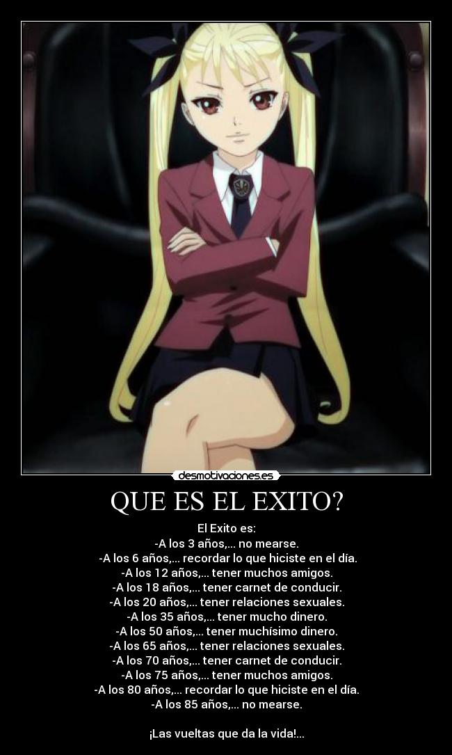 QUE ES EL EXITO? - El Exito es:
-A los 3 años,... no mearse.
-A los 6 años,... recordar lo que hiciste en el día.
-A los 12 años,... tener muchos amigos.
-A los 18 años,... tener carnet de conducir.
-A los 20 años,... tener relaciones sexuales.
-A los 35 años,... tener mucho dinero.
-A los 50 años,... tener muchísimo dinero.
-A los 65 años,... tener relaciones sexuales.
-A los 70 años,... tener carnet de conducir.
-A los 75 años,... tener muchos amigos.
-A los 80 años,... recordar lo que hiciste en el día.
-A los 85 años,... no mearse.
¡Las vueltas que da la vida!...