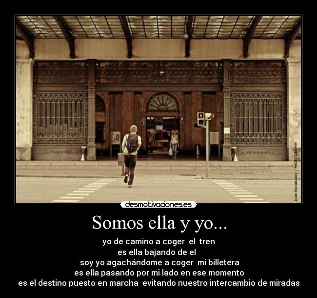 Somos ella y yo... - yo de camino a coger  el  tren
es ella bajando de el  
  soy yo agachándome a coger  mi billetera 
es ella pasando por mi lado en ese momento
es el destino puesto en marcha  evitando nuestro intercambio de miradas
