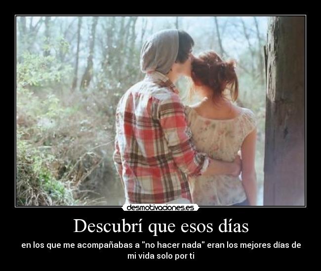 Descubrí que esos días - en los que me acompañabas a no hacer nada eran los mejores días de
mi vida solo por ti
