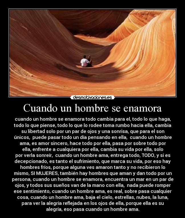 Cuando un hombre se enamora - cuando un hombre se enamora todo cambia para el, todo lo que haga,
todo lo que piense, todo lo que lo rodee toma rumbo hacia ella, cambia
su libertad solo por un par de ojos y una sonrisa, que para el son
únicos,  puede pasar todo un día pensando en ella,  cuando un hombre
ama, es amor sincero, hace todo por ella, pasa por sobre todo por
ella, enfrente a cualquiera por ella, cambia su vida por ella, solo
por verla sonreír,  cuando un hombre ama, entrega todo, TODO, y si es
decepcionado, es tanto el sufrimiento, que marca su vida, por eso hay
hombres fríos, porque alguna ves amaron tanto y no recibieron lo
mismo, SI MUJERES, también hay hombres que aman y dan todo por un
persona, cuando un hombre se enamora, encuentra un mar en un par de
ojos, y todos sus sueños van de la mano con ella,  nada puede romper
ese sentimiento, cuando un hombre ama, es real, sobre pasa cualquier
cosa, cuando un hombre ama, baja el cielo, estrellas, nubes, la luna,
para ver la alegría reflejada en los ojos de ella, porque ella es su
alegría, eso pasa cuando un hombre ama.