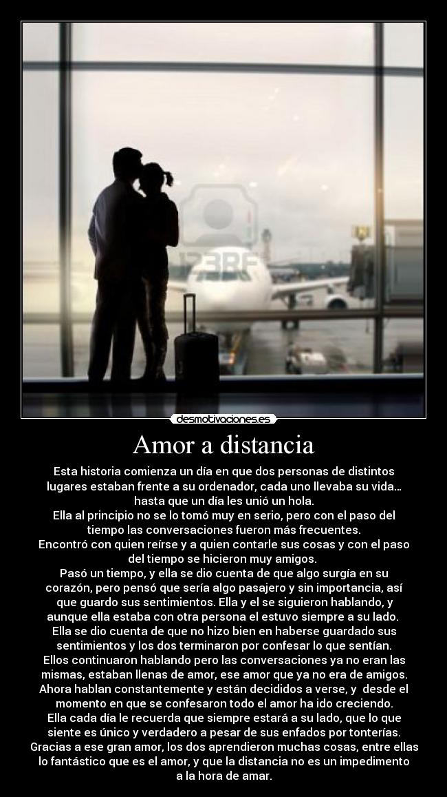 Amor a distancia - Esta historia comienza un día en que dos personas de distintos
lugares estaban frente a su ordenador, cada uno llevaba su vida…
hasta que un día les unió un hola.
Ella al principio no se lo tomó muy en serio, pero con el paso del
tiempo las conversaciones fueron más frecuentes.
Encontró con quien reírse y a quien contarle sus cosas y con el paso
del tiempo se hicieron muy amigos. 
Pasó un tiempo, y ella se dio cuenta de que algo surgía en su
corazón, pero pensó que sería algo pasajero y sin importancia, así
 que guardo sus sentimientos. Ella y el se siguieron hablando, y
aunque ella estaba con otra persona el estuvo siempre a su lado. 
Ella se dio cuenta de que no hizo bien en haberse guardado sus
sentimientos y los dos terminaron por confesar lo que sentían.
Ellos continuaron hablando pero las conversaciones ya no eran las
mismas, estaban llenas de amor, ese amor que ya no era de amigos.
Ahora hablan constantemente y están decididos a verse, y  desde el
momento en que se confesaron todo el amor ha ido creciendo.
Ella cada día le recuerda que siempre estará a su lado, que lo que
siente es único y verdadero a pesar de sus enfados por tonterías.
Gracias a ese gran amor, los dos aprendieron muchas cosas, entre ellas
lo fantástico que es el amor, y que la distancia no es un impedimento
a la hora de amar.