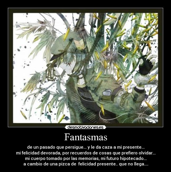 Fantasmas - de un pasado que persigue... y le da caza a mi presente...
mi felicidad devorada, por recuerdos de cosas que prefiero olvidar...
mi cuerpo tomado por las memorias, mi futuro hipotecado...
a cambio de una pizca de  felicidad presente.. que no llega....