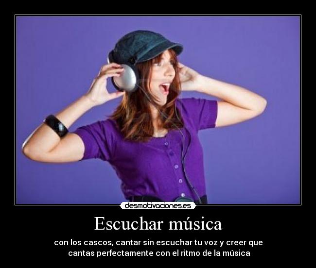 Escuchar música - con los cascos, cantar sin escuchar tu voz y creer que
cantas perfectamente con el ritmo de la música