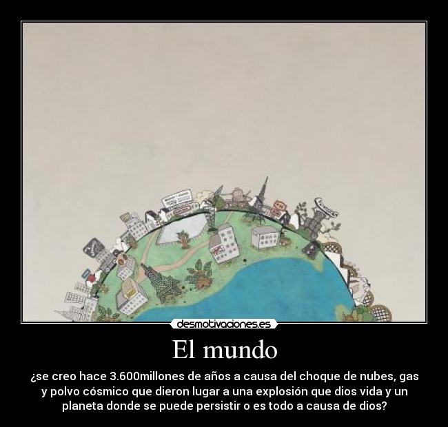 El mundo - ¿se creo hace 3.600millones de años a causa del choque de nubes, gas
y polvo cósmico que dieron lugar a una explosión que dios vida y un
planeta donde se puede persistir o es todo a causa de dios?