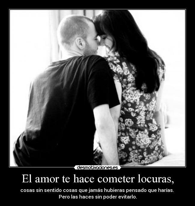 El amor te hace cometer locuras, - cosas sin sentido cosas que jamás hubieras pensado que harías. 
Pero las haces sin poder evitarlo.