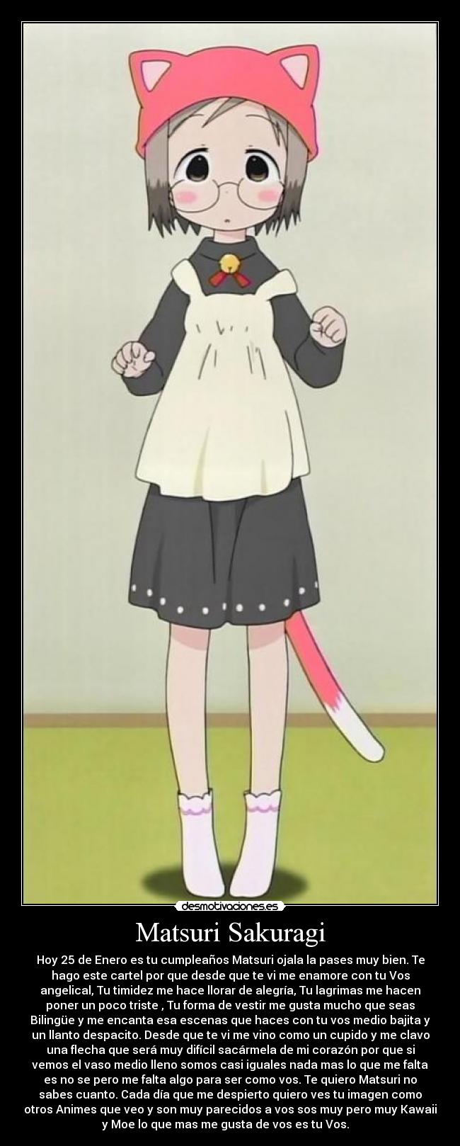 Matsuri Sakuragi - Hoy 25 de Enero es tu cumpleaños Matsuri ojala la pases muy bien. Te
hago este cartel por que desde que te vi me enamore con tu Vos
angelical, Tu timidez me hace llorar de alegría, Tu lagrimas me hacen
poner un poco triste , Tu forma de vestir me gusta mucho que seas
Bilingüe y me encanta esa escenas que haces con tu vos medio bajita y
un llanto despacito. Desde que te vi me vino como un cupido y me clavo
una flecha que será muy difícil sacármela de mi corazón por que si
vemos el vaso medio lleno somos casi iguales nada mas lo que me falta
es no se pero me falta algo para ser como vos. Te quiero Matsuri no
sabes cuanto. Cada día que me despierto quiero ves tu imagen como
otros Animes que veo y son muy parecidos a vos sos muy pero muy Kawaii
y Moe lo que mas me gusta de vos es tu Vos. ♥♥♥