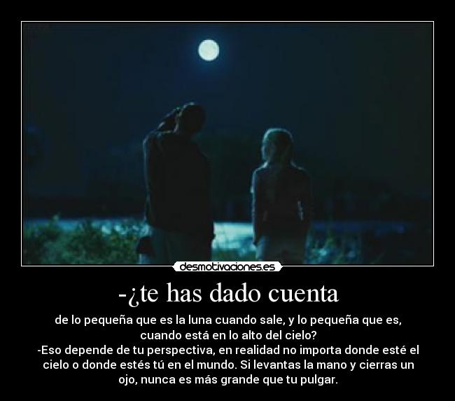 -¿te has dado cuenta - de lo pequeña que es la luna cuando sale, y lo pequeña que es,
cuando está en lo alto del cielo?
-Eso depende de tu perspectiva, en realidad no importa donde esté el
cielo o donde estés tú en el mundo. Si levantas la mano y cierras un
ojo, nunca es más grande que tu pulgar.