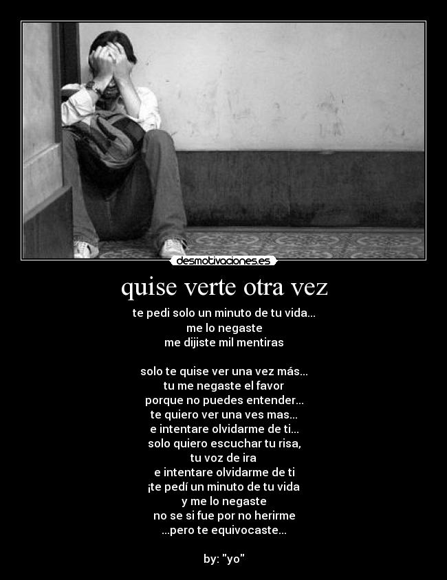 quise verte otra vez - te pedi solo un minuto de tu vida...
me lo negaste
me dijiste mil mentiras

solo te quise ver una vez más...
tu me negaste el favor
porque no puedes entender...
te quiero ver una ves mas...
e intentare olvidarme de ti...
solo quiero escuchar tu risa,
tu voz de ira
e intentare olvidarme de ti
¡te pedí un minuto de tu vida
y me lo negaste
no se si fue por no herirme
...pero te equivocaste...

by: yo