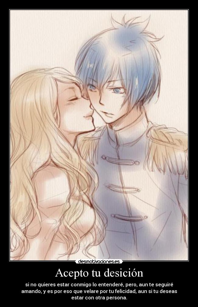 Acepto tu desición - si no quieres estar conmigo lo entenderé, pero, aun te seguiré
amando, y es por eso que velare por tu felicidad, aun si tu deseas
estar con otra persona.