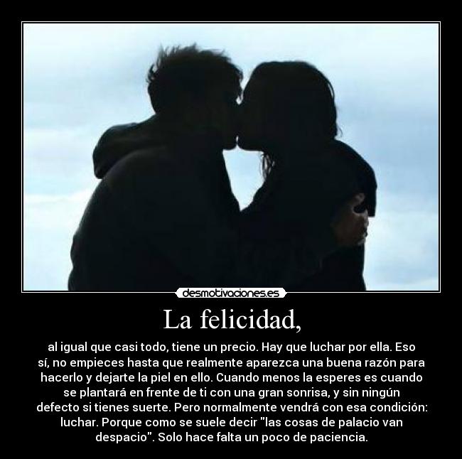 La felicidad, - al igual que casi todo, tiene un precio. Hay que luchar por ella. Eso
sí, no empieces hasta que realmente aparezca una buena razón para
hacerlo y dejarte la piel en ello. Cuando menos la esperes es cuando
se plantará en frente de ti con una gran sonrisa, y sin ningún
defecto si tienes suerte. Pero normalmente vendrá con esa condición:
luchar. Porque como se suele decir las cosas de palacio van
despacio. Solo hace falta un poco de paciencia.