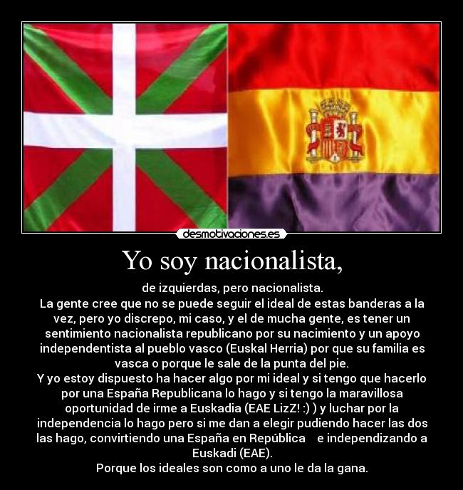 Yo soy nacionalista, - de izquierdas, pero nacionalista.
La gente cree que no se puede seguir el ideal de estas banderas a la
vez, pero yo discrepo, mi caso, y el de mucha gente, es tener un
sentimiento nacionalista republicano por su nacimiento y un apoyo
independentista al pueblo vasco (Euskal Herria) por que su familia es
vasca o porque le sale de la punta del pie.
Y yo estoy dispuesto ha hacer algo por mi ideal y si tengo que hacerlo
por una España Republicana lo hago y si tengo la maravillosa
oportunidad de irme a Euskadia (EAE LizZ! :) ) y luchar por la
independencia lo hago pero si me dan a elegir pudiendo hacer las dos
las hago, convirtiendo una España en República e independizando a
Euskadi (EAE).
Porque los ideales son como a uno le da la gana.