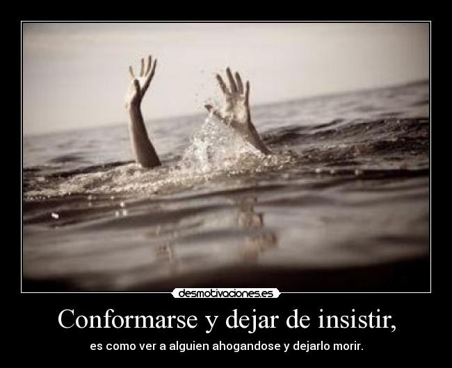 Conformarse y dejar de insistir, - es como ver a alguien ahogandose y dejarlo morir.