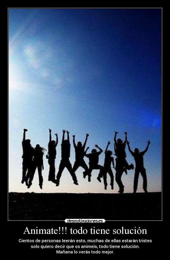 Animate!!! todo tiene solución - Cientos de personas leerán esto, muchas de ellas estarán tristes
solo quiero decir que os animeis, todo tiene solución.
Mañana lo verás todo mejor.