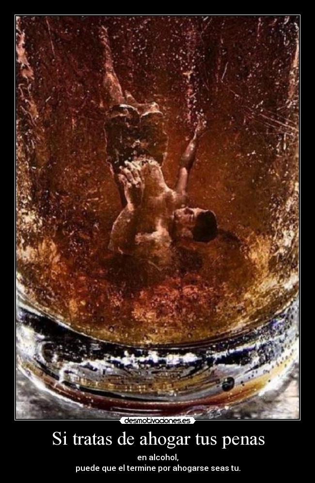 Si tratas de ahogar tus penas - en alcohol,
puede que el termine por ahogarse seas tu.