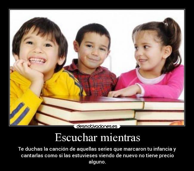 Escuchar mientras - Te duchas la canción de aquellas series que marcaron tu infancia y
cantarlas como si las estuvieses viendo de nuevo no tiene precio
alguno.