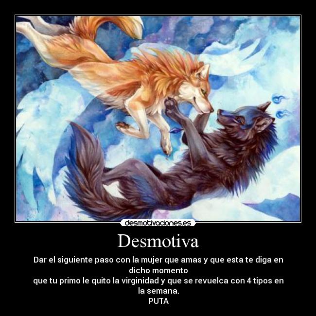 Desmotiva - Dar el siguiente paso con la mujer que amas y que esta te diga en dicho momento
que tu primo le quito la virginidad y que se revuelca con 4 tipos en la semana.
PUTA