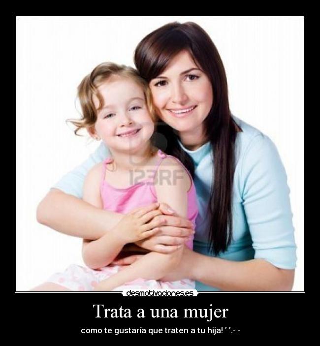 Trata a una mujer - como te gustaría que traten a tu hija! ♥.­­