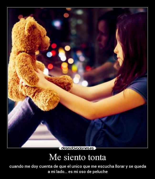 Me siento tonta - cuando me doy cuenta de que el unico que me escucha llorar y se queda
a mi lado... es mi oso de peluche