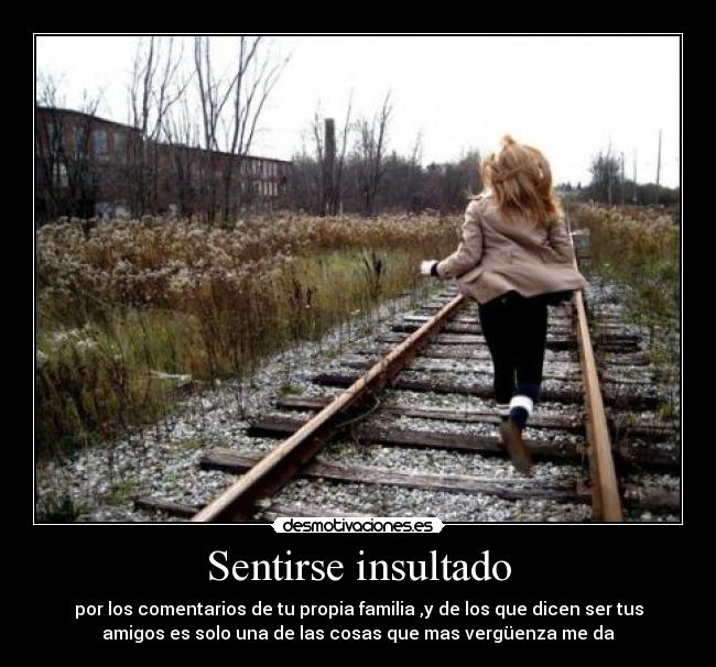 Sentirse insultado - por los comentarios de tu propia familia ,y de los que dicen ser tus
amigos es solo una de las cosas que mas vergüenza me da
