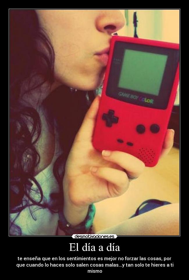 El día a día - te enseña que en los sentimientos es mejor no forzar las cosas, por
que cuando lo haces solo salen cosas malas...y tan solo te hieres a ti
mismo
