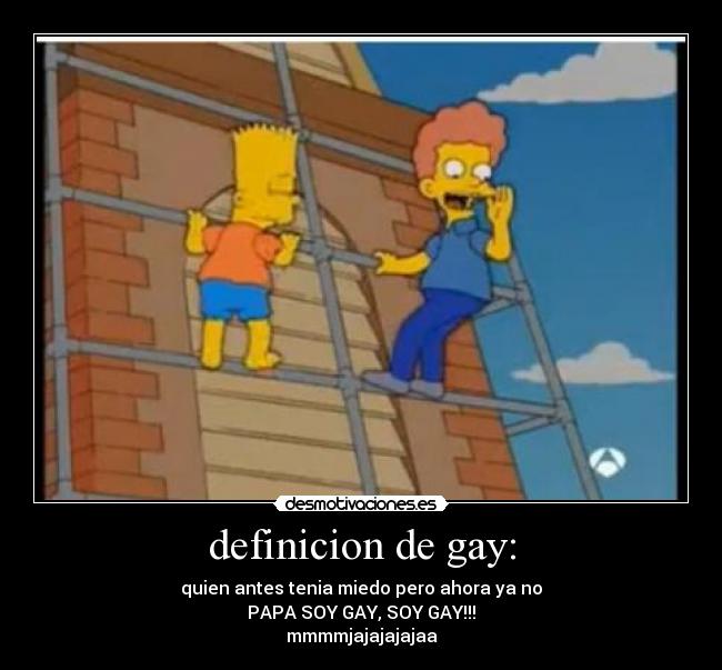 definicion de gay: - quien antes tenia miedo pero ahora ya no
PAPA SOY GAY, SOY GAY!!!
mmmmjajajajajaa