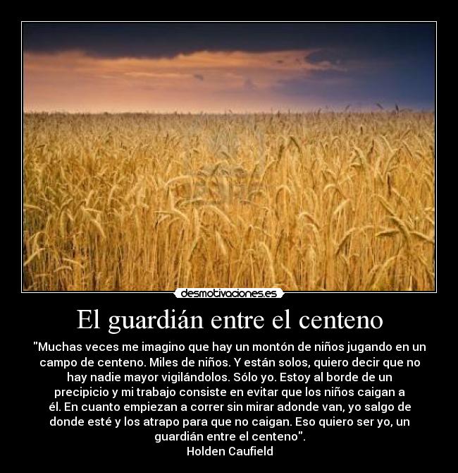 El guardián entre el centeno - Muchas veces me imagino que hay un montón de niños jugando en un
campo de centeno. Miles de niños. Y están solos, quiero decir que no
hay nadie mayor vigilándolos. Sólo yo. Estoy al borde de un
precipicio y mi trabajo consiste en evitar que los niños caigan a
él. En cuanto empiezan a correr sin mirar adonde van, yo salgo de
donde esté y los atrapo para que no caigan. Eso quiero ser yo, un
guardián entre el centeno.
Holden Caufield