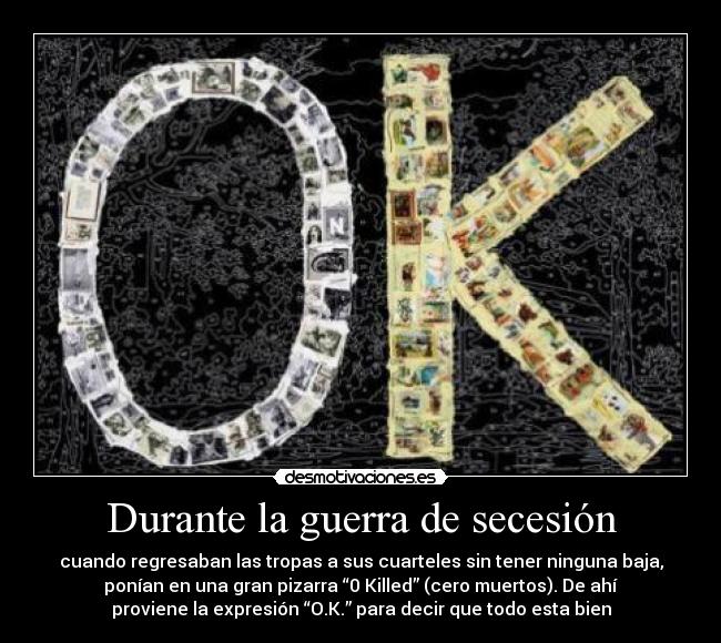 Durante la guerra de secesión - cuando regresaban las tropas a sus cuarteles sin tener ninguna baja,
ponían en una gran pizarra “0 Killed” (cero muertos). De ahí
proviene la expresión “O.K.” para decir que todo esta bien