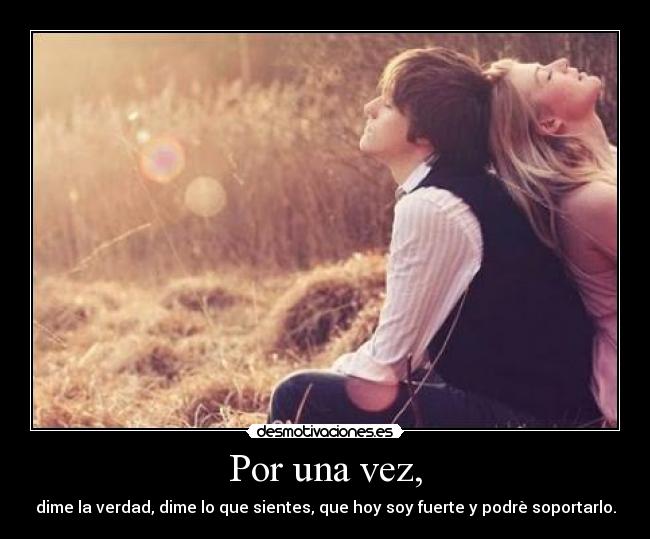 Por una vez, - dime la verdad, dime lo que sientes, que hoy soy fuerte y podrè soportarlo.