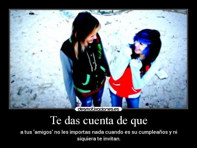 Te das cuenta de que - a tus amigos no les importas nada cuando es su cumpleaños y ni siquiera te invitan.
