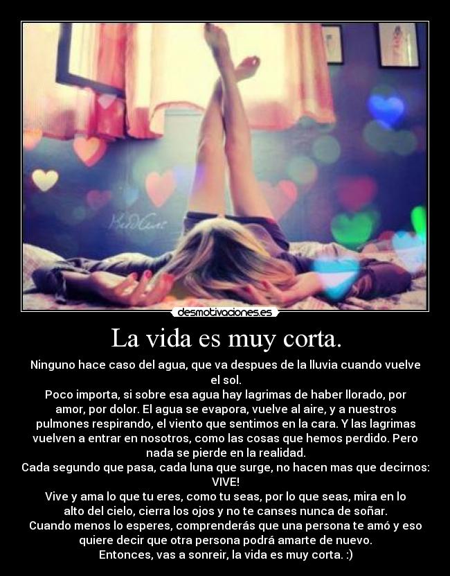 La vida es muy corta. - Ninguno hace caso del agua, que va despues de la lluvia cuando vuelve
el sol.
Poco importa, si sobre esa agua hay lagrimas de haber llorado, por
amor, por dolor. El agua se evapora, vuelve al aire, y a nuestros
pulmones respirando, el viento que sentimos en la cara. Y las lagrimas
vuelven a entrar en nosotros, como las cosas que hemos perdido. Pero
nada se pierde en la realidad.
Cada segundo que pasa, cada luna que surge, no hacen mas que decirnos:
VIVE!
Vive y ama lo que tu eres, como tu seas, por lo que seas, mira en lo
alto del cielo, cierra los ojos y no te canses nunca de soñar.
Cuando menos lo esperes, comprenderás que una persona te amó y eso
quiere decir que otra persona podrá amarte de nuevo.
Entonces, vas a sonreir, la vida es muy corta. :)