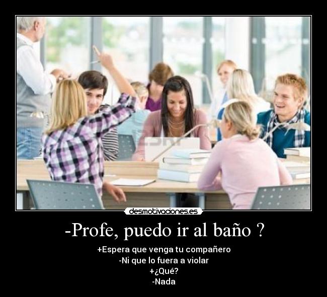 -Profe, puedo ir al baño ? - +Espera que venga tu compañero
-Ni que lo fuera a violar
+¿Qué?
-Nada