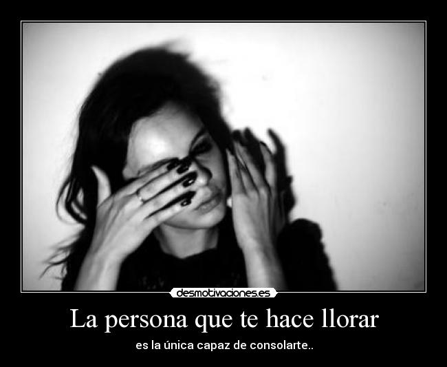 La persona que te hace llorar - es la única capaz de consolarte..