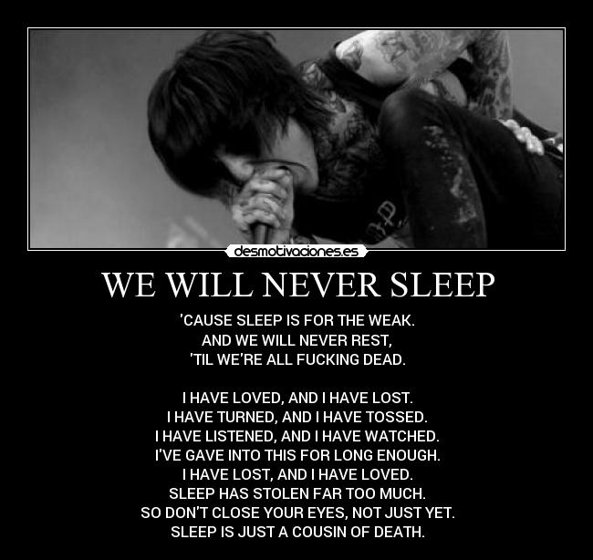 WE WILL NEVER SLEEP - CAUSE SLEEP IS FOR THE WEAK.
AND WE WILL NEVER REST,
TIL WERE ALL FUCKING DEAD.
I HAVE LOVED, AND I HAVE LOST.
I HAVE TURNED, AND I HAVE TOSSED.
I HAVE LISTENED, AND I HAVE WATCHED.
IVE GAVE INTO THIS FOR LONG ENOUGH.
I HAVE LOST, AND I HAVE LOVED.
SLEEP HAS STOLEN FAR TOO MUCH.
SO DONT CLOSE YOUR EYES, NOT JUST YET.
SLEEP IS JUST A COUSIN OF DEATH.