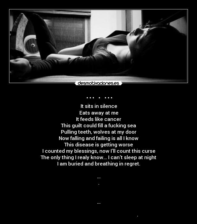 ... . ... - It sits in silence
Eats away at me
It feeds like cancer
This guilt could fill a fucking sea
Pulling teeth, wolves at my door
Now falling and failing is all I know
This disease is getting worse
I counted my blessings, now Ill count this curse
The only thing I realy know... I cant sleep at night
I am buried and breathing in regret.
...
.
...
.