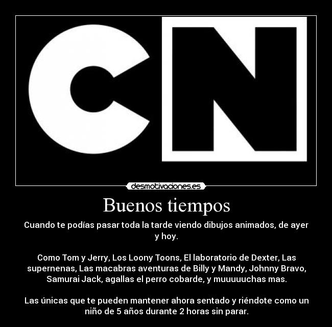 Buenos tiempos - Cuando te podías pasar toda la tarde viendo dibujos animados, de ayer
y hoy.
Como Tom y Jerry, Los Loony Toons, El laboratorio de Dexter, Las
supernenas, Las macabras aventuras de Billy y Mandy, Johnny Bravo,
Samurai Jack, agallas el perro cobarde, y muuuuuchas mas.
Las únicas que te pueden mantener ahora sentado y riéndote como un
niño de 5 años durante 2 horas sin parar.